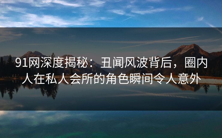 91网深度揭秘：丑闻风波背后，圈内人在私人会所的角色瞬间令人意外