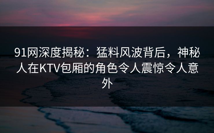 91网深度揭秘：猛料风波背后，神秘人在KTV包厢的角色令人震惊令人意外
