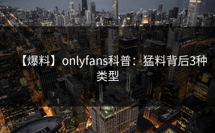【爆料】onlyfans科普：猛料背后3种类型
