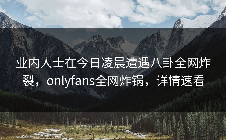 业内人士在今日凌晨遭遇八卦全网炸裂，onlyfans全网炸锅，详情速看