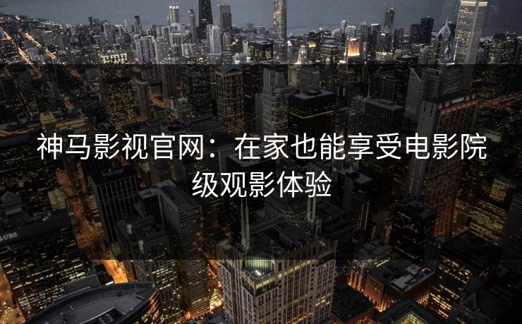 神马影视官网：在家也能享受电影院级观影体验