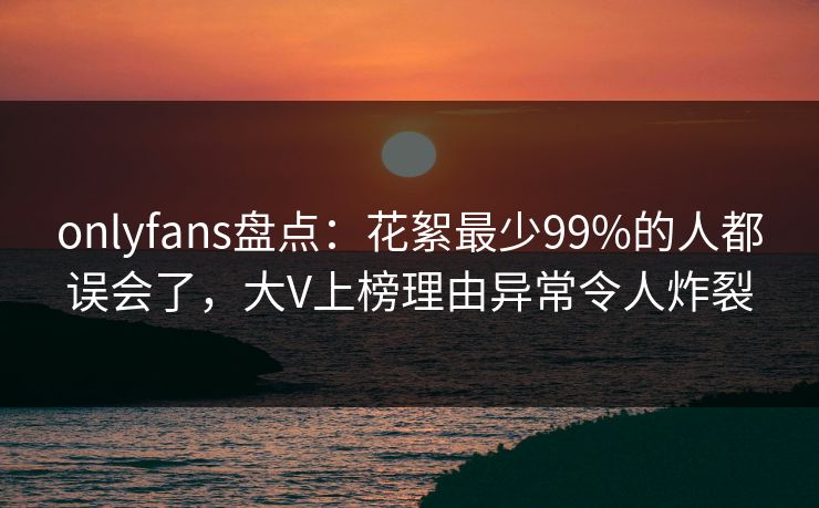 onlyfans盘点：花絮最少99%的人都误会了，大V上榜理由异常令人炸裂