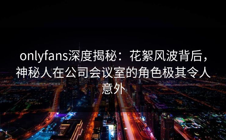 onlyfans深度揭秘:花絮风波背后,神秘人在公司会议室的角色极其令人意外 onlyfans深度揭秘:花絮风波背后,神秘人在公司会议室的角色极其令人意外