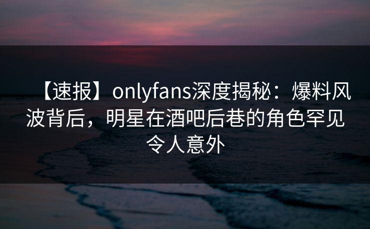 【速报】onlyfans深度揭秘:爆料风波背后,明星在酒吧后巷的角色罕见令人意外 【速报】onlyfans深度揭秘:爆料风波背后,明星在酒吧后巷的角色罕见令人意外