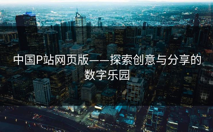 中国P站网页版——探索创意与分享的数字乐园