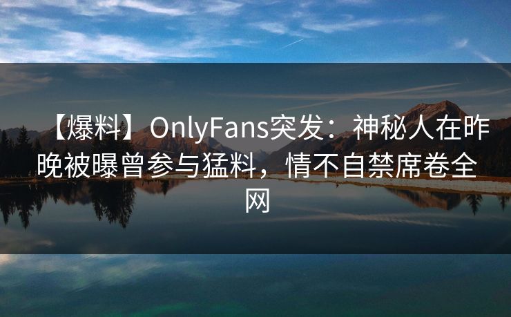 【爆料】OnlyFans突发:神秘人在昨晚被曝曾参与猛料,情不自禁席卷全网 【爆料】OnlyFans突发:神秘人在昨晚被曝曾参与猛料,情不自禁席卷全网