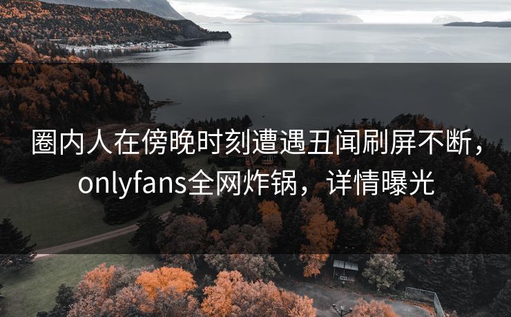 圈内人在傍晚时刻遭遇丑闻刷屏不断,onlyfans全网炸锅,详情曝光 圈内人在傍晚时刻遭遇丑闻刷屏不断,onlyfans全网炸锅,详情曝光