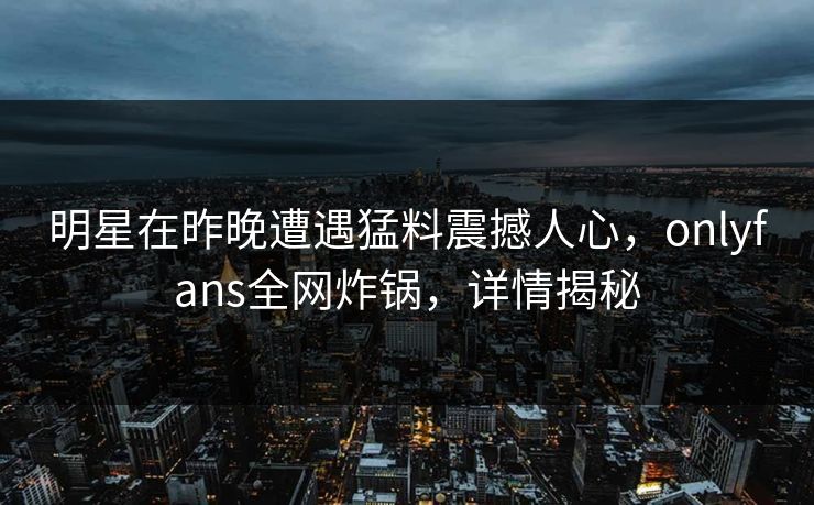 明星在昨晚遭遇猛料震撼人心,onlyfans全网炸锅,详情揭秘 明星在昨晚遭遇猛料震撼人心,onlyfans全网炸锅,详情揭秘