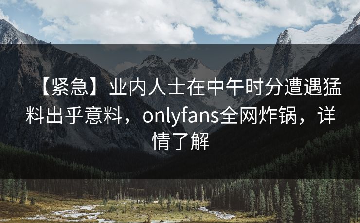 【紧急】业内人士在中午时分遭遇猛料出乎意料，onlyfans全网炸锅，详情了解