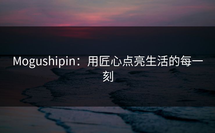 Mogushipin:用匠心点亮生活的每一刻 Mogushipin:用匠心点亮生活的每一刻