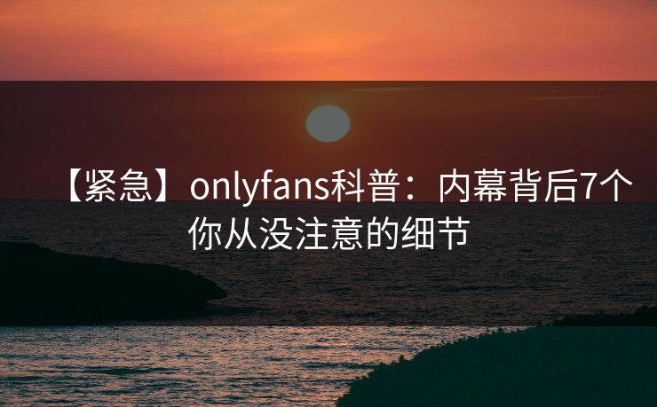 【紧急】onlyfans科普:内幕背后7个你从没注意的细节 【紧急】onlyfans科普:内幕背后7个你从没注意的细节
