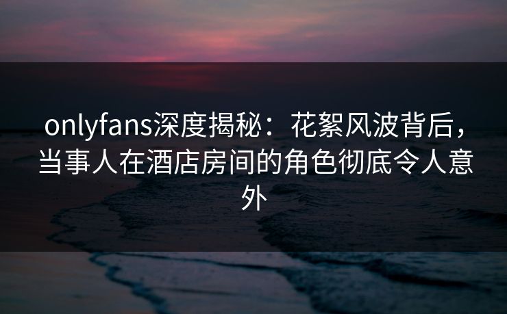 onlyfans深度揭秘:花絮风波背后,当事人在酒店房间的角色彻底令人意外 onlyfans深度揭秘:花絮风波背后,当事人在酒店房间的角色彻底令人意外