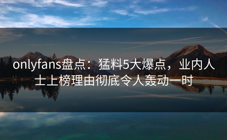 onlyfans盘点:猛料5大爆点,业内人士上榜理由彻底令人轰动一时 onlyfans盘点:猛料5大爆点,业内人士上榜理由彻底令人轰动一时