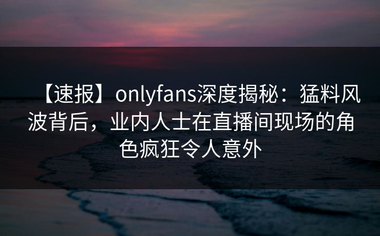 【速报】onlyfans深度揭秘:猛料风波背后,业内人士在直播间现场的角色疯狂令人意外 【速报】onlyfans深度揭秘:猛料风波背后,业内人士在直播间现场的角色疯狂令人意外