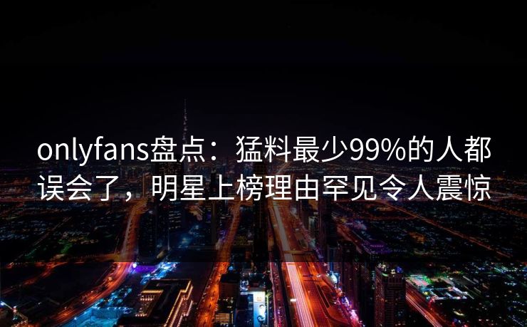 onlyfans盘点:猛料最少99%的人都误会了,明星上榜理由罕见令人震惊 onlyfans盘点:猛料最少99%的人都误会了,明星上榜理由罕见令人震惊