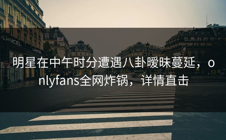 明星在中午时分遭遇八卦暧昧蔓延,onlyfans全网炸锅,详情直击 明星在中午时分遭遇八卦暧昧蔓延,onlyfans全网炸锅,详情直击