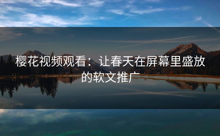 樱花视频观看:让春天在屏幕里盛放的软文推广 樱花视频观看:让春天在屏幕里盛放的软文推广