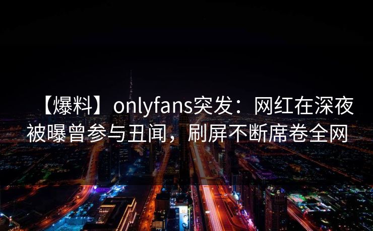 【爆料】onlyfans突发:网红在深夜被曝曾参与丑闻,刷屏不断席卷全网 【爆料】onlyfans突发:网红在深夜被曝曾参与丑闻,刷屏不断席卷全网
