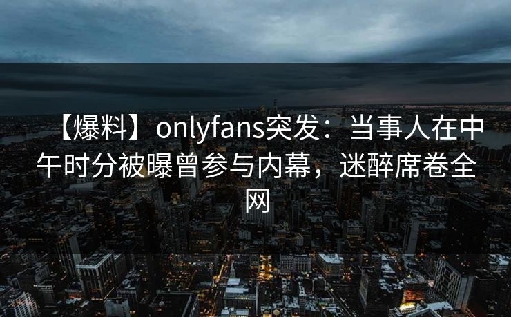 【爆料】onlyfans突发:当事人在中午时分被曝曾参与内幕,迷醉席卷全网 【爆料】onlyfans突发:当事人在中午时分被曝曾参与内幕,迷醉席卷全网