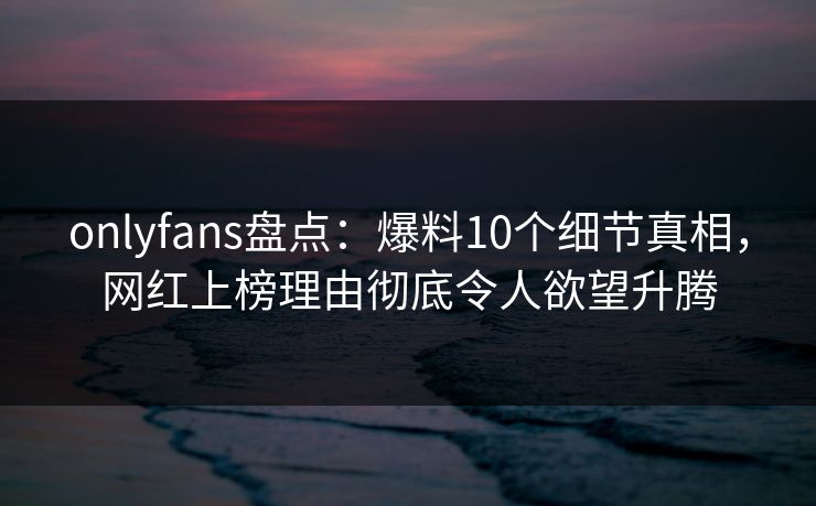 onlyfans盘点:爆料10个细节真相,网红上榜理由彻底令人欲望升腾 onlyfans盘点:爆料10个细节真相,网红上榜理由彻底令人欲望升腾