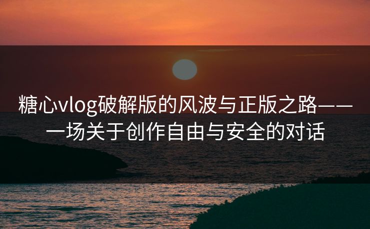 糖心vlog破解版的风波与正版之路——一场关于创作自由与安全的对话 糖心vlog破解版的风波与正版之路——一场关于创作自由与安全的对话