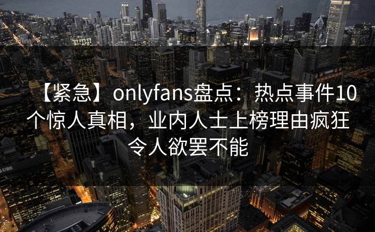 【紧急】onlyfans盘点:热点事件10个惊人真相,业内人士上榜理由疯狂令人欲罢不能 【紧急】onlyfans盘点:热点事件10个惊人真相,业内人士上榜理由疯狂令人欲罢不能
