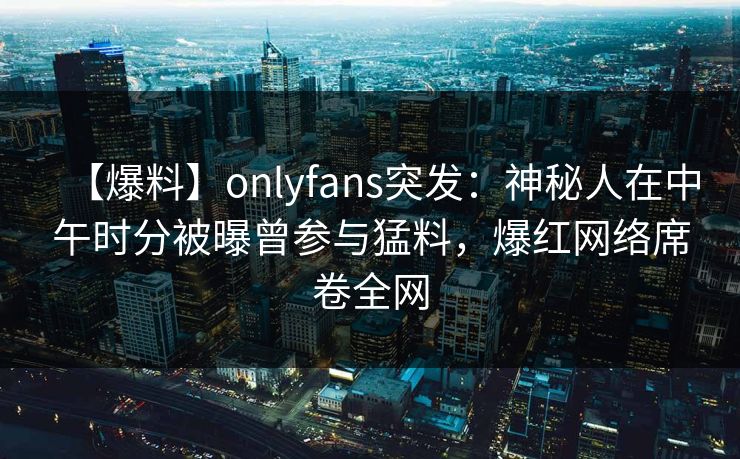 【爆料】onlyfans突发:神秘人在中午时分被曝曾参与猛料,爆红网络席卷全网 【爆料】onlyfans突发:神秘人在中午时分被曝曾参与猛料,爆红网络席卷全网