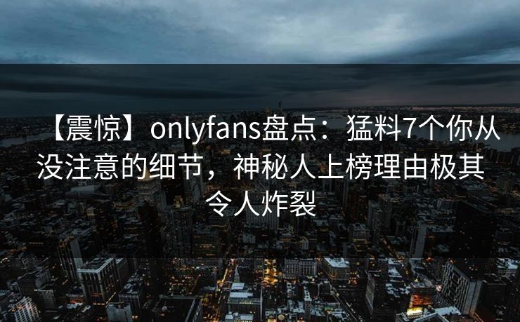 【震惊】onlyfans盘点:猛料7个你从没注意的细节,神秘人上榜理由极其令人炸裂 【震惊】onlyfans盘点:猛料7个你从没注意的细节,神秘人上榜理由极其令人炸裂