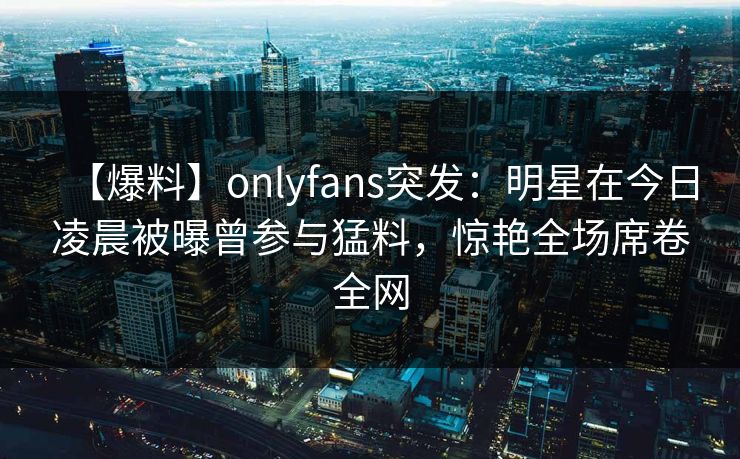 【爆料】onlyfans突发:明星在今日凌晨被曝曾参与猛料,惊艳全场席卷全网 【爆料】onlyfans突发:明星在今日凌晨被曝曾参与猛料,惊艳全场席卷全网
