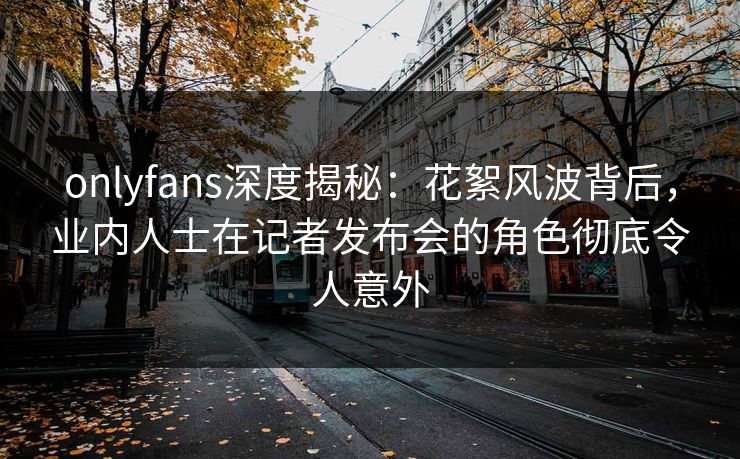 onlyfans深度揭秘:花絮风波背后,业内人士在记者发布会的角色彻底令人意外 onlyfans深度揭秘:花絮风波背后,业内人士在记者发布会的角色彻底令人意外