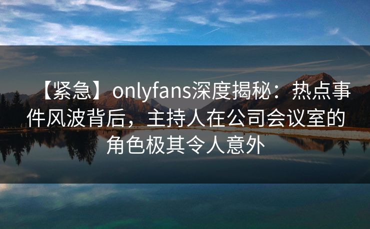 【紧急】onlyfans深度揭秘:热点事件风波背后,主持人在公司会议室的角色极其令人意外 【紧急】onlyfans深度揭秘:热点事件风波背后,主持人在公司会议室的角色极其令人意外