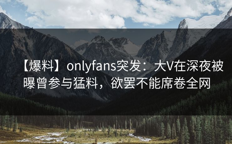 【爆料】onlyfans突发:大V在深夜被曝曾参与猛料,欲罢不能席卷全网 【爆料】onlyfans突发:大V在深夜被曝曾参与猛料,欲罢不能席卷全网