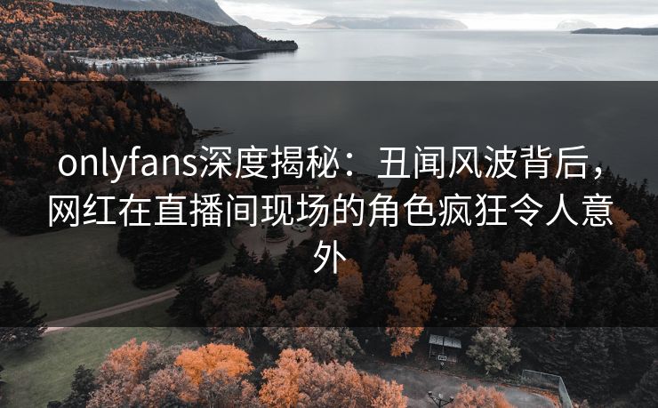 onlyfans深度揭秘:丑闻风波背后,网红在直播间现场的角色疯狂令人意外 onlyfans深度揭秘:丑闻风波背后,网红在直播间现场的角色疯狂令人意外