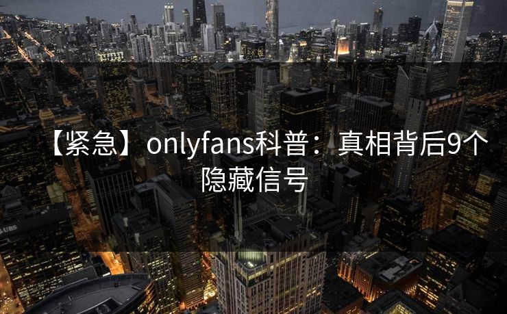 【紧急】onlyfans科普:真相背后9个隐藏信号 【紧急】onlyfans科普:真相背后9个隐藏信号