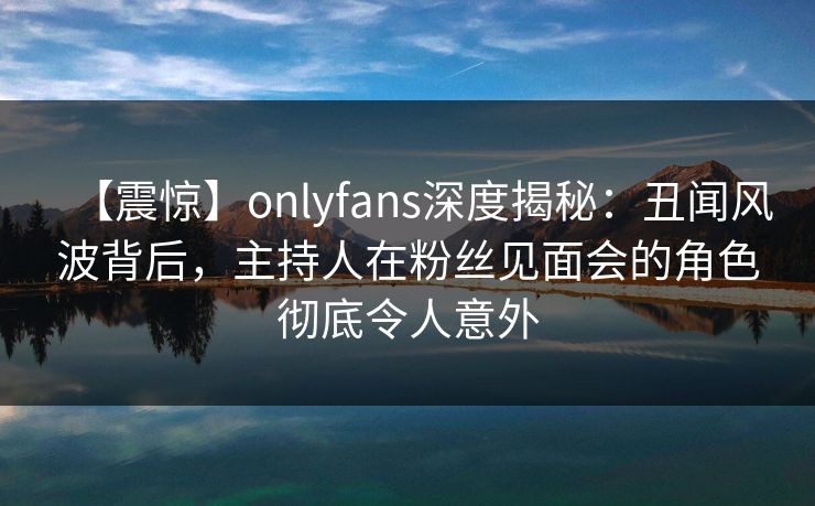 【震惊】onlyfans深度揭秘:丑闻风波背后,主持人在粉丝见面会的角色彻底令人意外 【震惊】onlyfans深度揭秘:丑闻风波背后,主持人在粉丝见面会的角色彻底令人意外