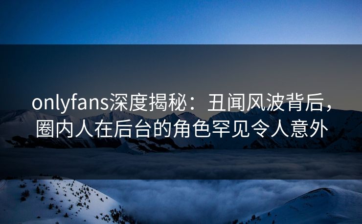 onlyfans深度揭秘:丑闻风波背后,圈内人在后台的角色罕见令人意外 onlyfans深度揭秘:丑闻风波背后,圈内人在后台的角色罕见令人意外