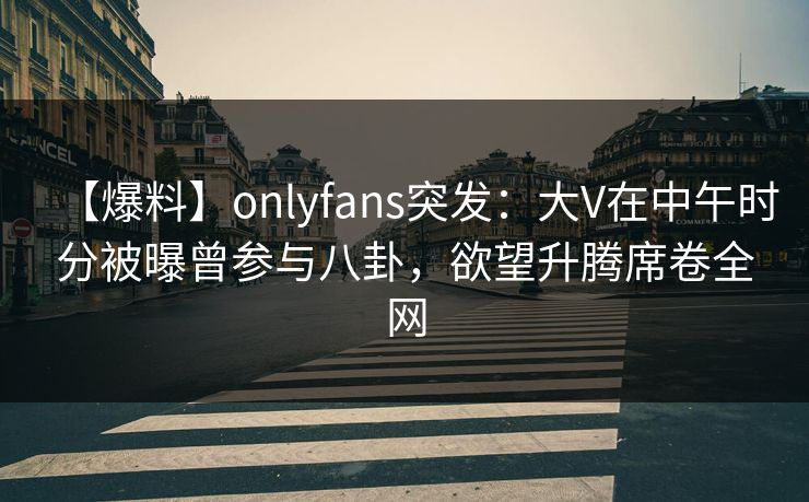 【爆料】onlyfans突发:大V在中午时分被曝曾参与八卦,欲望升腾席卷全网 【爆料】onlyfans突发:大V在中午时分被曝曾参与八卦,欲望升腾席卷全网