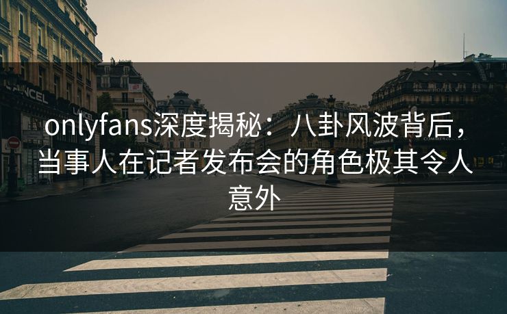 onlyfans深度揭秘:八卦风波背后,当事人在记者发布会的角色极其令人意外 onlyfans深度揭秘:八卦风波背后,当事人在记者发布会的角色极其令人意外