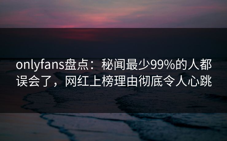 onlyfans盘点：秘闻最少99%的人都误会了，网红上榜理由彻底令人心跳