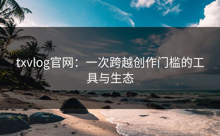 txvlog官网:一次跨越创作门槛的工具与生态 txvlog官网:一次跨越创作门槛的工具与生态