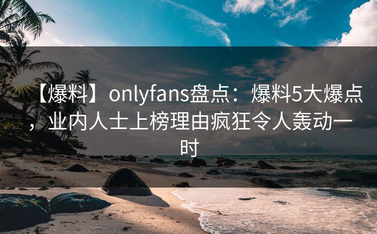 【爆料】onlyfans盘点:爆料5大爆点,业内人士上榜理由疯狂令人轰动一时 【爆料】onlyfans盘点:爆料5大爆点,业内人士上榜理由疯狂令人轰动一时