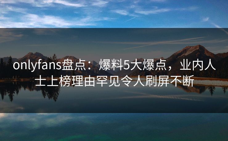 onlyfans盘点:爆料5大爆点,业内人士上榜理由罕见令人刷屏不断 onlyfans盘点:爆料5大爆点,业内人士上榜理由罕见令人刷屏不断