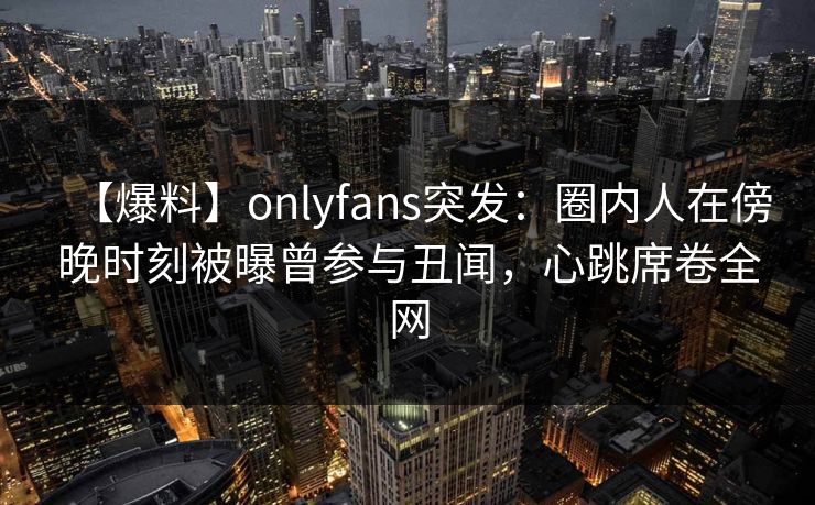 【爆料】onlyfans突发:圈内人在傍晚时刻被曝曾参与丑闻,心跳席卷全网 【爆料】onlyfans突发:圈内人在傍晚时刻被曝曾参与丑闻,心跳席卷全网