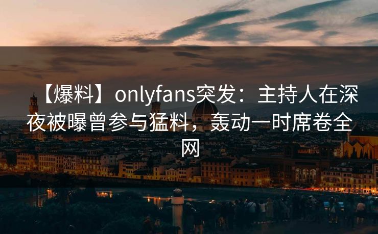 【爆料】onlyfans突发:主持人在深夜被曝曾参与猛料,轰动一时席卷全网 【爆料】onlyfans突发:主持人在深夜被曝曾参与猛料,轰动一时席卷全网