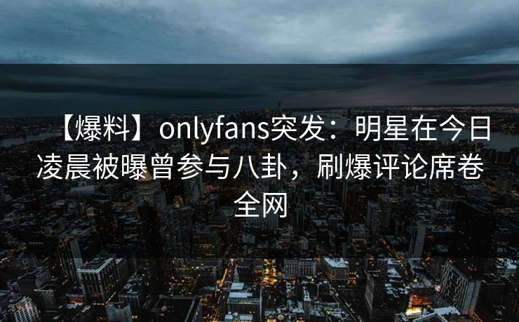 【爆料】onlyfans突发:明星在今日凌晨被曝曾参与八卦,刷爆评论席卷全网 【爆料】onlyfans突发:明星在今日凌晨被曝曾参与八卦,刷爆评论席卷全网