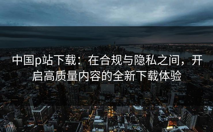 中国p站下载：在合规与隐私之间，开启高质量内容的全新下载体验