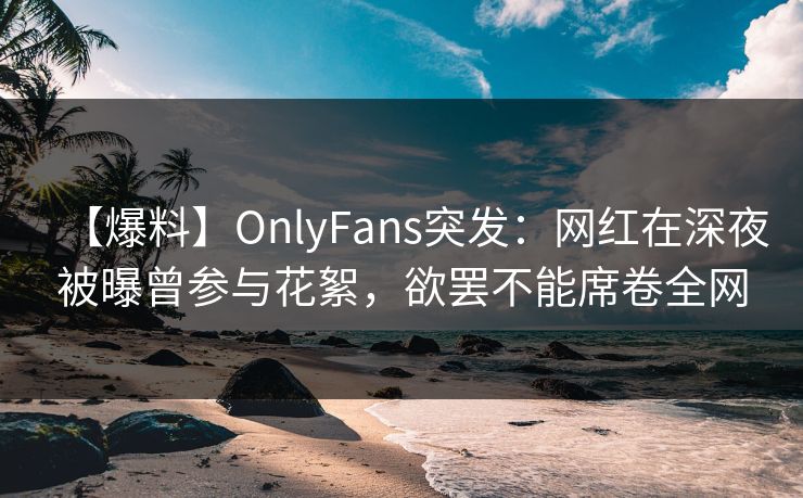 【爆料】OnlyFans突发:网红在深夜被曝曾参与花絮,欲罢不能席卷全网 【爆料】OnlyFans突发:网红在深夜被曝曾参与花絮,欲罢不能席卷全网