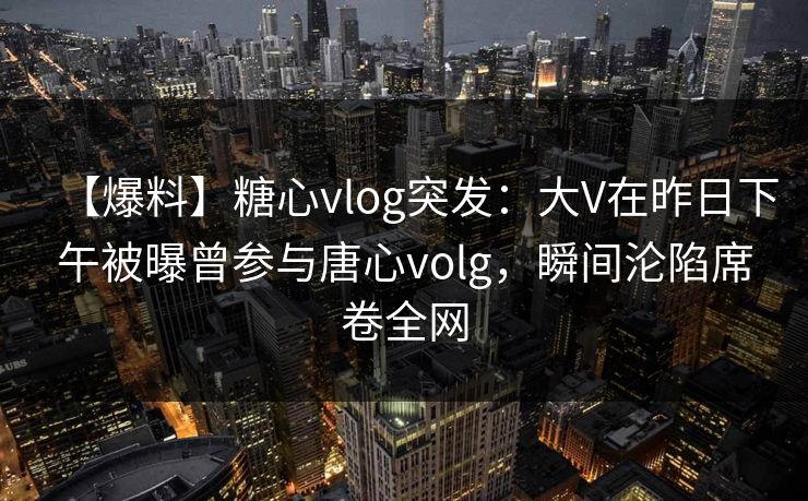 【爆料】糖心vlog突发：大V在昨日下午被曝曾参与唐心volg，瞬间沦陷席卷全网