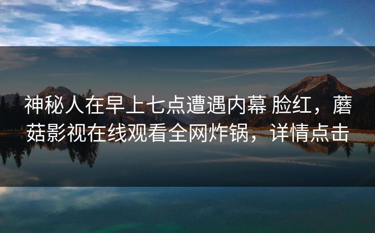 神秘人在早上七点遭遇内幕 脸红，蘑菇影视在线观看全网炸锅，详情点击