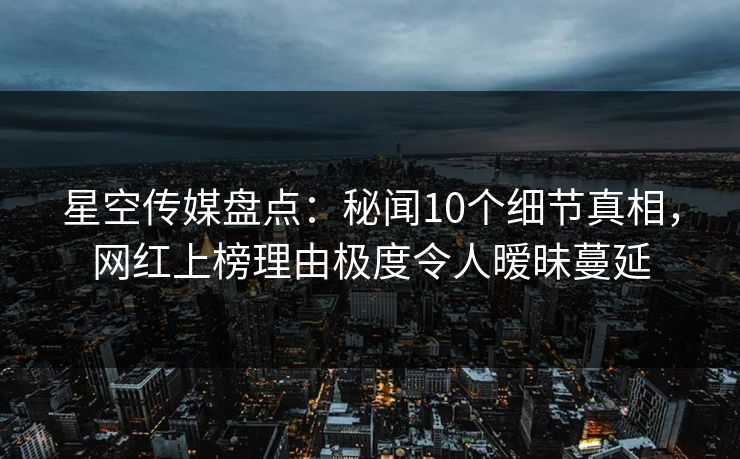 星空传媒盘点：秘闻10个细节真相，网红上榜理由极度令人暧昧蔓延